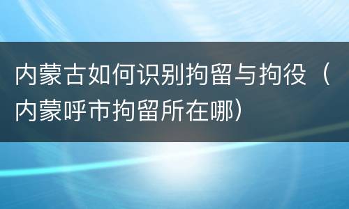 内蒙古如何识别拘留与拘役（内蒙呼市拘留所在哪）