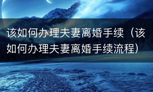 该如何办理夫妻离婚手续（该如何办理夫妻离婚手续流程）