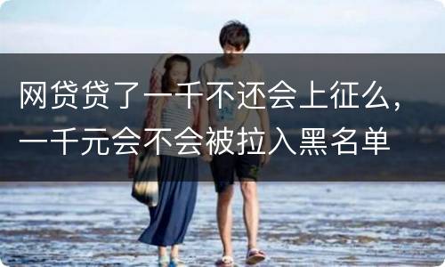 网贷贷了一千不还会上征么，一千元会不会被拉入黑名单