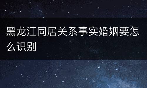 黑龙江同居关系事实婚姻要怎么识别