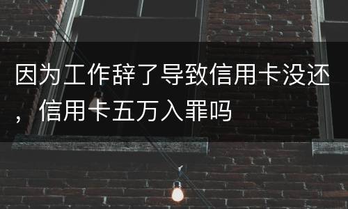 因为工作辞了导致信用卡没还，信用卡五万入罪吗