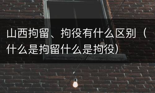 山西拘留、拘役有什么区别（什么是拘留什么是拘役）