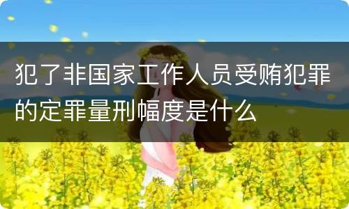 犯了非国家工作人员受贿犯罪的定罪量刑幅度是什么