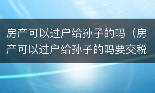 房产可以过户给孙子的吗（房产可以过户给孙子的吗要交税吗）