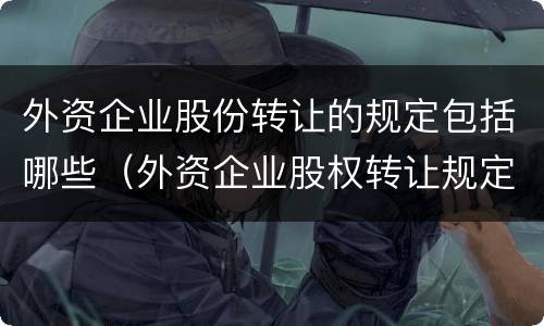 外资企业股份转让的规定包括哪些（外资企业股权转让规定）