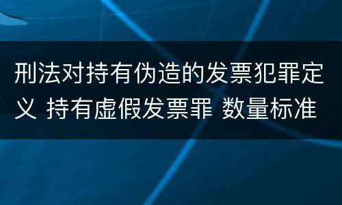刑法对持有伪造的发票犯罪定义 持有虚假发票罪 数量标准
