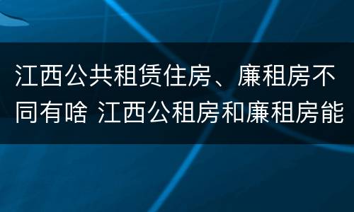 江西公共租赁住房、廉租房不同有啥 江西公租房和廉租房能买吗