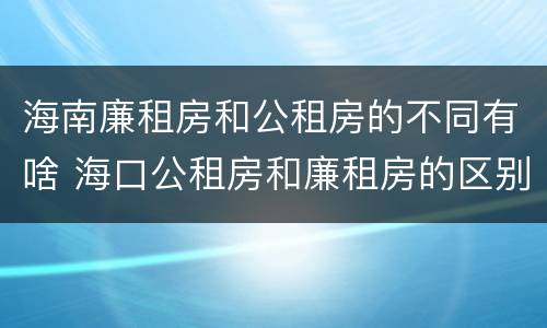海南廉租房和公租房的不同有啥 海口公租房和廉租房的区别