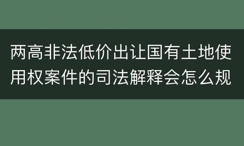 两高非法低价出让国有土地使用权案件的司法解释会怎么规定