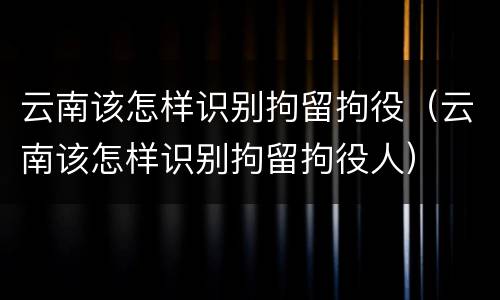 云南该怎样识别拘留拘役（云南该怎样识别拘留拘役人）