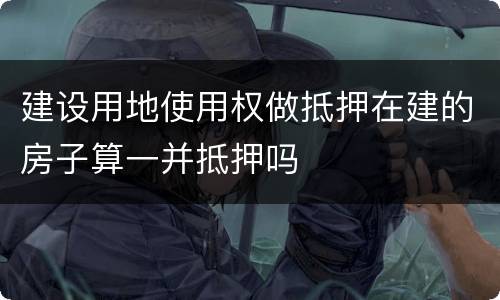 建设用地使用权做抵押在建的房子算一并抵押吗