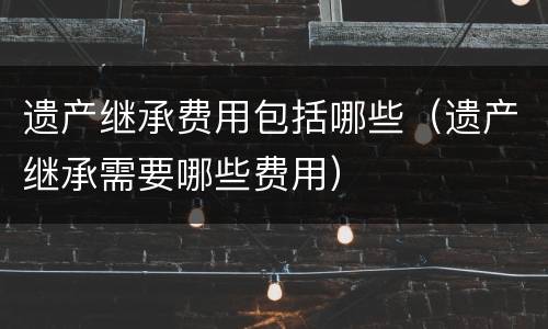 遗产继承费用包括哪些（遗产继承需要哪些费用）