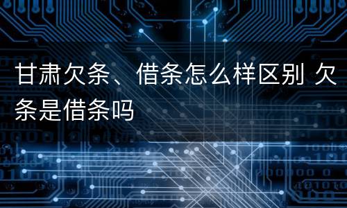 甘肃欠条、借条怎么样区别 欠条是借条吗