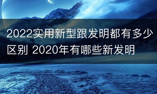 2022实用新型跟发明都有多少区别 2020年有哪些新发明