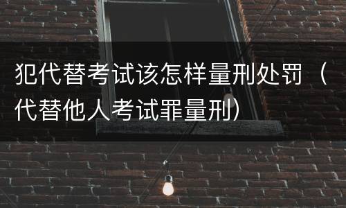 犯代替考试该怎样量刑处罚（代替他人考试罪量刑）
