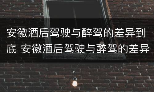 安徽酒后驾驶与醉驾的差异到底 安徽酒后驾驶与醉驾的差异到底多大