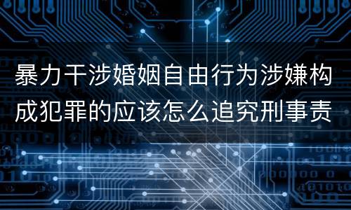 暴力干涉婚姻自由行为涉嫌构成犯罪的应该怎么追究刑事责任