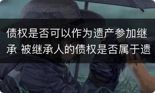 债权是否可以作为遗产参加继承 被继承人的债权是否属于遗产