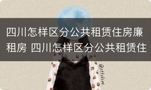 四川怎样区分公共租赁住房廉租房 四川怎样区分公共租赁住房廉租房等级