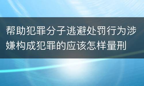 帮助犯罪分子逃避处罚行为涉嫌构成犯罪的应该怎样量刑