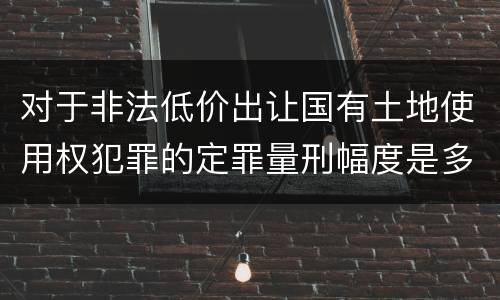 对于非法低价出让国有土地使用权犯罪的定罪量刑幅度是多少