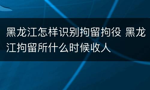 黑龙江怎样识别拘留拘役 黑龙江拘留所什么时候收人