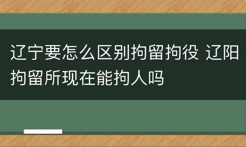 辽宁要怎么区别拘留拘役 辽阳拘留所现在能拘人吗