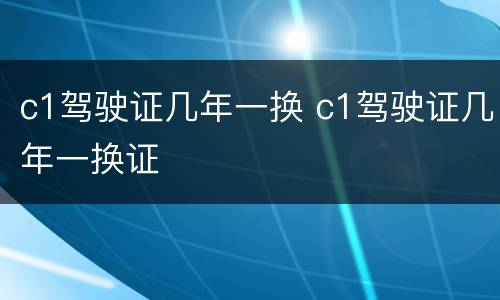 c1驾驶证几年一换 c1驾驶证几年一换证