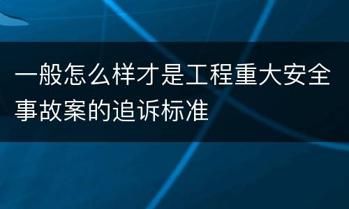 一般怎么样才是工程重大安全事故案的追诉标准