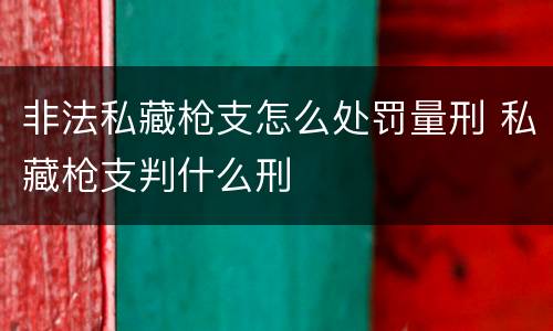 非法私藏枪支怎么处罚量刑 私藏枪支判什么刑