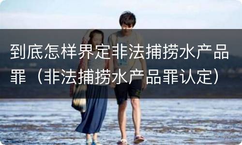 到底怎样界定非法捕捞水产品罪（非法捕捞水产品罪认定）