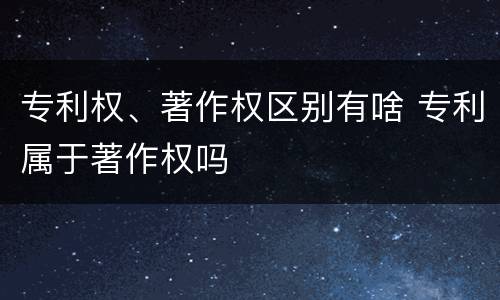 专利权、著作权区别有啥 专利属于著作权吗