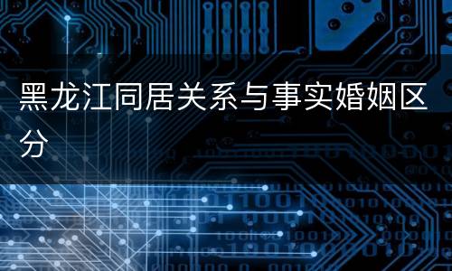 黑龙江同居关系与事实婚姻区分