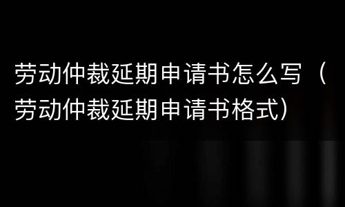 劳动仲裁延期申请书怎么写（劳动仲裁延期申请书格式）