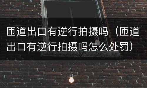 匝道出口有逆行拍摄吗（匝道出口有逆行拍摄吗怎么处罚）
