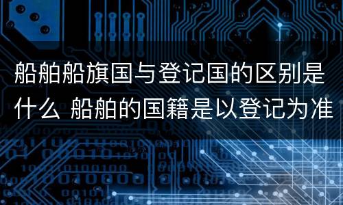 船舶船旗国与登记国的区别是什么 船舶的国籍是以登记为准还是船旗