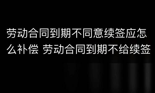 劳动合同到期不同意续签应怎么补偿 劳动合同到期不给续签怎么办
