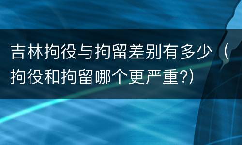 吉林拘役与拘留差别有多少（拘役和拘留哪个更严重?）