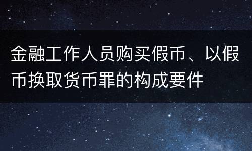 金融工作人员购买假币、以假币换取货币罪的构成要件