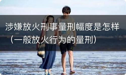 涉嫌放火刑事量刑幅度是怎样（一般放火行为的量刑）
