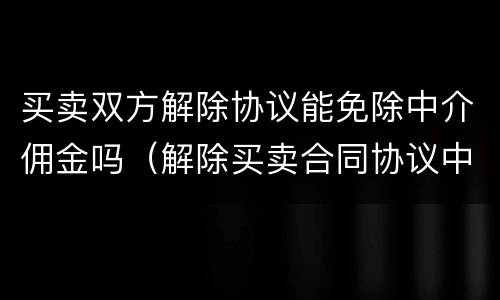 买卖双方解除协议能免除中介佣金吗（解除买卖合同协议中介费）
