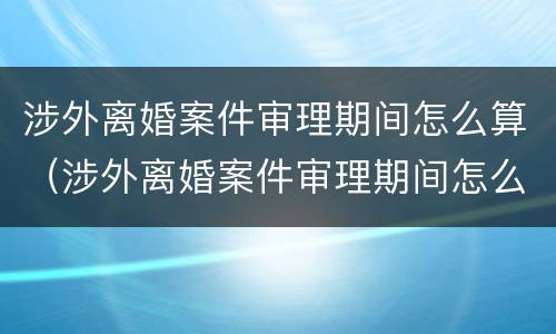 涉外离婚案件审理期间怎么算（涉外离婚案件审理期间怎么算的）
