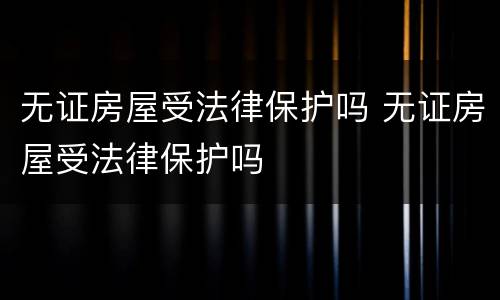 无证房屋受法律保护吗 无证房屋受法律保护吗