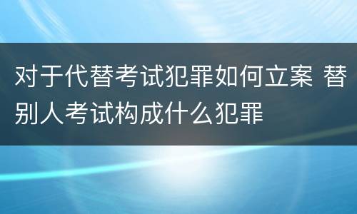 对于代替考试犯罪如何立案 替别人考试构成什么犯罪