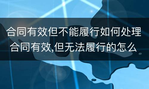 合同有效但不能履行如何处理 合同有效,但无法履行的怎么办