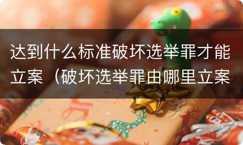 达到什么标准破坏选举罪才能立案（破坏选举罪由哪里立案）