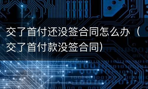 交了首付还没签合同怎么办（交了首付款没签合同）