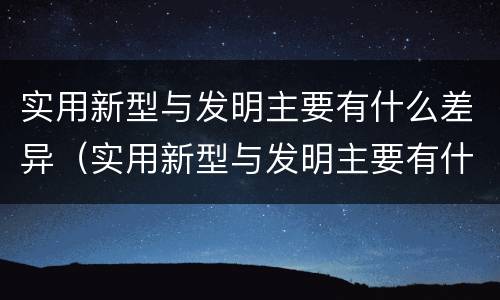 实用新型与发明主要有什么差异（实用新型与发明主要有什么差异之处）