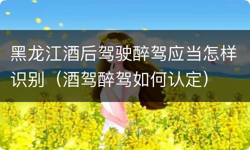 黑龙江酒后驾驶醉驾应当怎样识别（酒驾醉驾如何认定）