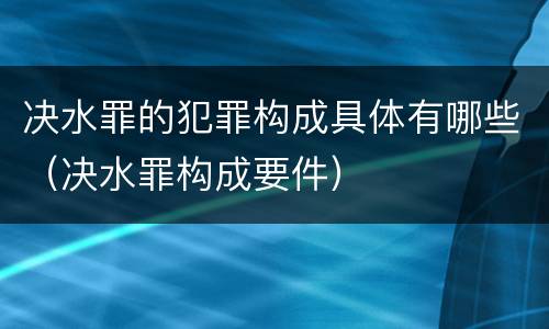 决水罪的犯罪构成具体有哪些（决水罪构成要件）